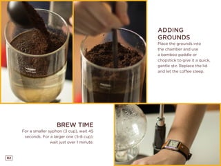 82
ADDING
GROUNDS
Place the grounds into
the chamber and use
a bamboo paddle or
chopstick to give it a quick,
gentle stir. Replace the lid
and let the coffee steep.
BREW TIME
For a smaller syphon (3 cup), wait 45
seconds. For a larger one (5-8 cup),
wait just over 1 minute.
 