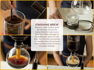 FINISHING BREW
Give the coffee another quick
stir and then remove the
syphon from the heat source.
Soon, the coffee will begin to
be pulled back down into the
bulb. You will know this process
is complete when the grounds
have formed a small mound in
the upper chamber.
 