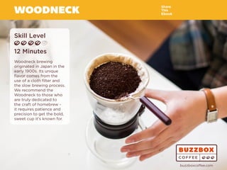 WOODNECK
Skill Level
12 Minutes
Woodneck brewing
originated in Japan in the
early 1900s. Its unique
flavor comes from the
use of a cloth filter and
the slow brewing process.
We recommend the
Woodneck to those who
are truly dedicated to
the craft of homebrew -
it requires patience and
precision to get the bold,
sweet cup it’s known for.
Share
This
Ebook
buzzboxcoffee.com
Watch
Video
Online
 
