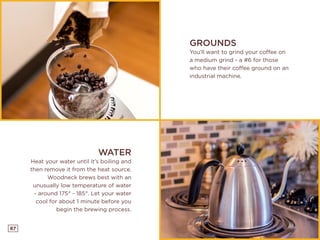 87
GROUNDS
You’ll want to grind your coffee on
a medium grind - a #6 for those
who have their coffee ground on an
industrial machine.
WATER
Heat your water until it’s boiling and
then remove it from the heat source.
Woodneck brews best with an
unusually low temperature of water
- around 175° - 185°. Let your water
cool for about 1 minute before you
begin the brewing process.
 