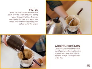 88
ADDING GROUNDS
Once you’ve dumped the water
out of your woodneck, place the
grounds into your filter. Give it
a gentle nudge, so the grounds
settle flat.
FILTER
Place the filter onto the wire frame,
set it over the carafe and pour boiling
water through the filter. The main
purpose of this step is to warm your
vessel prior to brewing to keep your
coffee hotter for longer.
 