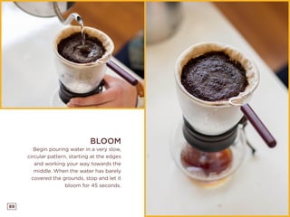 89
BLOOM
Begin pouring water in a very slow,
circular pattern, starting at the edges
and working your way towards the
middle. When the water has barely
covered the grounds, stop and let it
bloom for 45 seconds.
 