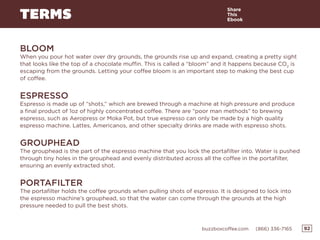 92buzzboxcoffee.com (866) 336-7165
TERMS
BLOOM
When you pour hot water over dry grounds, the grounds rise up and expand, creating a pretty sight
that looks like the top of a chocolate muffin. This is called a “bloom” and it happens because CO2
is
escaping from the grounds. Letting your coffee bloom is an important step to making the best cup
of coffee.
ESPRESSO
Espresso is made up of “shots,” which are brewed through a machine at high pressure and produce
a final product of 1oz of highly concentrated coffee. There are “poor man methods” to brewing
espresso, such as Aeropress or Moka Pot, but true espresso can only be made by a high quality
espresso machine. Lattes, Americanos, and other specialty drinks are made with espresso shots.
GROUPHEAD
The grouphead is the part of the espresso machine that you lock the portafilter into. Water is pushed
through tiny holes in the grouphead and evenly distributed across all the coffee in the portafilter,
ensuring an evenly extracted shot.
PORTAFILTER
The portafilter holds the coffee grounds when pulling shots of espresso. It is designed to lock into
the espresso machine’s grouphead, so that the water can come through the grounds at the high
pressure needed to pull the best shots.
Share
This
Ebook
 