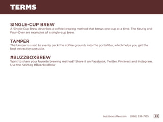 93buzzboxcoffee.com (866) 336-7165
TERMS
SINGLE-CUP BREW
A Single-Cup Brew describes a coffee brewing method that brews one cup at a time. The Keurig and
Pour-Over are examples of a single-cup brew.
TAMPER
The tamper is used to evenly pack the coffee grounds into the portafilter, which helps you get the
best extraction possible.
#BUZZBOXBREW
Want to share your favorite brewing method? Share it on Facebook, Twitter, Pinterest and Instagram.
Use the hashtag #BuzzboxBrew
 