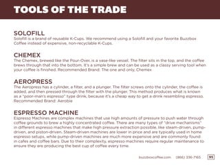 95buzzboxcoffee.com (866) 336-7165
SOLOFILL
Solofill is a brand of reusable K-Cups. We recommend using a Solofill and your favorite Buzzbox
Coffee instead of expensive, non-recyclable K-Cups.
CHEMEX
The Chemex, brewed like the Pour-Over, is a vase-like vessel. The filter sits in the top, and the coffee
brews through that into the bottom. It’s a simple brew and can be used as a classy serving tool when
your coffee is finished. Recommended Brand: The one and only, Chemex
AEROPRESS
The Aeropress has a cylinder, a filter, and a plunger. The filter screws onto the cylinder, the coffee is
added, and then pressed through the filter with the plunger. This method produces what is known
as a “poor-man’s espresso” type drink, because it’s a cheap way to get a drink resembling espresso.
Recommended Brand: Aerobie
ESPRESSO MACHINE
Espresso Machines are complex machines that use high amounts of pressure to push water through
coffee grounds to brew a highly concentrated coffee. There are many types of “drive mechanisms”
in different espresso machines that make high pressure extraction possible, like steam-driven, pump-
driven, and piston-driven. Steam-driven machines are lower in price and are typically used in home
espresso setups, while pump-driven machines are much more expensive and are commonly found
in cafes and coffee bars. Due to their complexity, espresso machines require regular maintenance to
ensure they are producing the best cup of coffee every time.
TOOLS OF THE TRADE
 