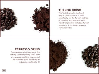 99
TURKISH GRIND
The Turkish grind is the finest
way to grind coffee. It is used
specifically for the Turkish method
of brewing, and that is all. Most
industrial grinders include a Turkish
setting, or you can buy a special
Turkish grinder.
ESPRESSO GRIND
The espresso grind is an extra fine
setting used for pulling shots from
an espresso machine. You can get
an espresso grind by setting an
industrial machine to #1.
 