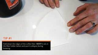 TIP #1
Fold down the edges of the coffee filter. WHY? It sits in
the filter holder better and wont collapse during
brewing.
 