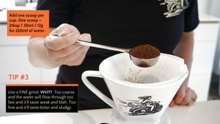 TIP #3
Use a FINE grind. WHY? Too coarse
and the water will flow through too
fast and itll taste weak and blah. Too
fine and itll taste bitter and sludgy.
Add one scoop per
cup. One scoop =
2tbsp / 30ml / 12g
for 200ml of water.
 