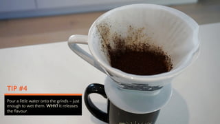 TIP #4
Pour a little water onto the grinds C just
enough to wet them. WHY? It releases
the flavour.
 