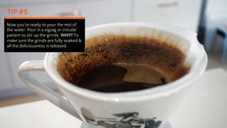 TIP #5
Now youre ready to pour the rest of
the water. Pour in a zigzag or circular
pattern to stir up the grinds. WHY? To
make sure the grinds are fully soaked &
all the deliciousness is released.
 