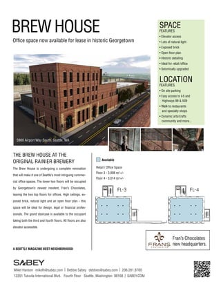 BREW HOUSE

SPACE
FEATURES

Office space now available for lease in historic Georgetown

• Elevator access
• Lots of natural light
• Exposed brick
• Open floor plan
• Historic detailing
• Ideal for retail / office
• Seismically upgraded

LOCATION
FEATURES

• On site parking
• Easy access to I-5 and
	 Highways 99 & 509
• Walk to restaurants
	 and specialty shops
• Dynamic arts/crafts
	 community and more...

5900 Airport Way South, Seattle, WA

THE BREW HOUSE AT THE
ORIGINAL RAINIER BREWERY
The Brew House is undergoing a complete renovation
that will make it one of Seattle’s most intriguing commercial office spaces. The lower two floors will be occupied
by Georgetown’s newest resident, Fran’s Chocolates,
leaving the two top floors for offices. High ceilings, ex-

Available
Retail / Office Space
Floor 3 - 3,008 rsf +/Floor 4 - 3,014 rsf +/-

FL-3

FL-4

posed brick, natural light and an open floor plan - this
space will be ideal for design, legal or financial professionals. The grand staircase is available to the occupant
taking both the third and fourth floors. All floors are also
elevator accessible.

Fran’s Chocolates
new headquarters.
A SEATTLE MAGAZINE BEST NEIGHBORHOOD

Mikel Hansen mikelh@sabey.com | Debbie Sabey debbies@sabey.com | 206.281.8700
12201 Tukwila International Blvd. Fourth Floor Seattle, Washington 98168 | SABEY.COM

 
