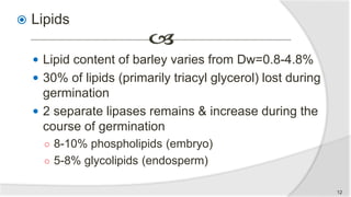  Lipids
 Lipid content of barley varies from Dw=0.8-4.8%
 30% of lipids (primarily triacyl glycerol) lost during
germination
 2 separate lipases remains & increase during the
course of germination
○ 8-10% phospholipids (embryo)
○ 5-8% glycolipids (endosperm)
12
 
