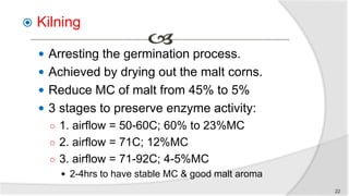  Kilning
 Arresting the germination process.
 Achieved by drying out the malt corns.
 Reduce MC of malt from 45% to 5%
 3 stages to preserve enzyme activity:
○ 1. airflow = 50-60C; 60% to 23%MC
○ 2. airflow = 71C; 12%MC
○ 3. airflow = 71-92C; 4-5%MC
 2-4hrs to have stable MC & good malt aroma
22
 