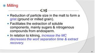  Milling
 Reduction of particle size in the malt to form a
grist (ground or milled grain).
 Facilitates the extraction of soluble
components, mainly sugars & nitrogenous
compounds from endosperm.
 In relation to kilning, increase the MC
decreases the wort separation time & extract
recovery.
25
 