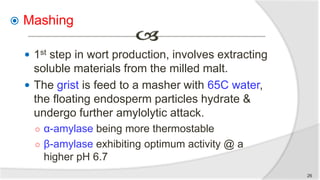  Mashing
 1st step in wort production, involves extracting
soluble materials from the milled malt.
 The grist is feed to a masher with 65C water,
the floating endosperm particles hydrate &
undergo further amylolytic attack.
○ α-amylase being more thermostable
○ β-amylase exhibiting optimum activity @ a
higher pH 6.7
26
 