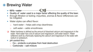  Brewing Water
 95% - water
 Quality of water used is a major factor affecting the quality of the beer.
 through filtration or boiling; impurities, aromas & flavor differences can
be mitigated.
 Water styles can effect flavor:
o hard water – helps add crisp cleanliness
o soft water – adds smoothness
 Water hardness is defined as the amount of dissolved calcium and magnesium in the
water. Hard water has a lot of calcium and magnesium; soft water doesn’t. Water
softeners work by chemically replacing the calcium and magnesium in the water with
sodium or potassium.
 pH control thru:
○ Ca – protects α-amylase from heat destruction
○ Carbonate – salt mixture
27
 