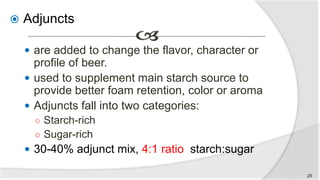  Adjuncts
 are added to change the flavor, character or
profile of beer.
 used to supplement main starch source to
provide better foam retention, color or aroma
 Adjuncts fall into two categories:
○ Starch-rich
○ Sugar-rich
 30-40% adjunct mix, 4:1 ratio starch:sugar
28
 