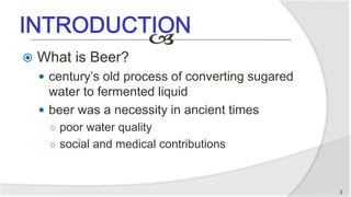  What is Beer?
 century’s old process of converting sugared
water to fermented liquid
 beer was a necessity in ancient times
○ poor water quality
○ social and medical contributions
3
 