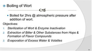  Boiling of Wort
 Boiled for 2hrs @ atmospheric pressure after
addition of wort.
Objectives:
1. Sterilization of Wort & Enzyme Inactivation
2. Extraction of Bitter & Other Substances from Hops &
Formation of Flavor Compounds
3. Evaporation of Excess Water & Volatiles
30
 