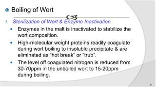  Boiling of Wort
1. Sterilization of Wort & Enzyme Inactivation
 Enzymes in the malt is inactivated to stabilize the
wort composition.
 High-molecular weight proteins readily coagulate
during wort boiling to insoluble precipitate & are
eliminated as “hot break” or “trub”.
 The level off coagulated nitrogen is reduced from
30-70ppm in the unboiled wort to 15-20ppm
during boiling.
31
 