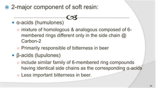  2-major component of soft resin:
 α-acids (humulones)
○ mixture of homologous & analogous composed of 6-
membered rings different only in the side chain @
Carbon-2
○ Primarily responsible of bitterness in beer
 β-acids (lupulones)
○ include similar family of 6-membered ring compounds
having identical side chains as the corresponding α-acids
○ Less important bitterness in beer.
34
 