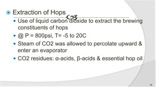  Extraction of Hops
 Use of liquid carbon dioxide to extract the brewing
constituents of hops
 @ P = 800psi, T= -5 to 20C
 Steam of CO2 was allowed to percolate upward &
enter an evaporator
 CO2 residues: α-acids, β-acids & essential hop oil
38
 