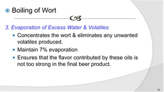  Boiling of Wort
3. Evaporation of Excess Water & Volatiles
 Concentrates the wort & eliminates any unwanted
volatiles produced.
 Maintain 7% evaporation
 Ensures that the flavor contributed by these oils is
not too strong in the final beer product.
39
 