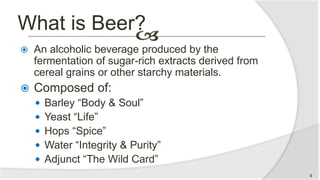 What is Beer?
 An alcoholic beverage produced by the
fermentation of sugar-rich extracts derived from
cereal grains or other starchy materials.
 Composed of:
 Barley “Body & Soul”
 Yeast “Life”
 Hops “Spice”
 Water “Integrity & Purity”
 Adjunct “The Wild Card”
4
 
