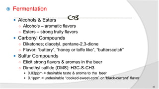  Fermentation
 Alcohols & Esters
○ Alcohols – aromatic flavors
○ Esters – strong fruity flavors
 Carbonyl Compounds
○ Diketones; diacetyl, pentane-2,3-dione
○ Flavor: “buttery”, “honey or toffe like”, “butterscotch”
 Sulfur Compounds
○ Elicit strong flavors & aromas in the beer
○ Dimethyl sulfide (DMS): H3C-S-CH3
 0.03ppm = desirable taste & aroma to the beer
 0.1ppm = undesirable “cooked-sweet-corn” or “black-currant” flavor
43
 