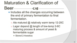 Maturation & Clarification of
Beer
 Includes all the changes occurring between
the end of primary fermentation to final
fermentation.
○ Ale matured @ relatively warm temp 12-20C
○ Lager depend @ length of low-temp 2-6C
maturing process & amount of yeast &
fermentable sugar
 Stored 2-4weekss
44
 