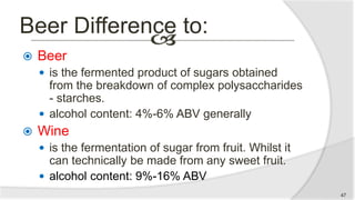 Beer Difference to:
 Beer
 is the fermented product of sugars obtained
from the breakdown of complex polysaccharides
- starches.
 alcohol content: 4%-6% ABV generally
 Wine
 is the fermentation of sugar from fruit. Whilst it
can technically be made from any sweet fruit.
 alcohol content: 9%-16% ABV
47
 