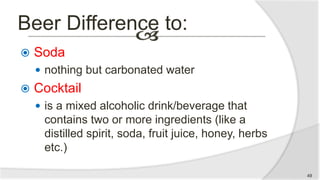 Beer Difference to:
 Soda
 nothing but carbonated water
 Cocktail
 is a mixed alcoholic drink/beverage that
contains two or more ingredients (like a
distilled spirit, soda, fruit juice, honey, herbs
etc.)
49
 