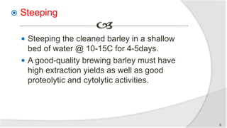  Steeping
 Steeping the cleaned barley in a shallow
bed of water @ 10-15C for 4-5days.
 A good-quality brewing barley must have
high extraction yields as well as good
proteolytic and cytolytic activities.
6
 