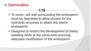  Germination
 To occur: cell wall surrounding the endosperm
must be degraded to allow access for the
hydrolytic enzymes to attack the starch
endosperm.
 Designed to restrict the development of barley
seedling while at the same time ensuring
adequate modification of the endosperm.
8
 