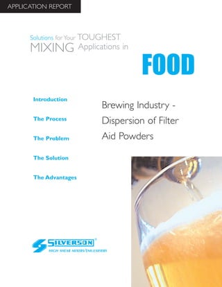 APPLICATION REPORT



      Solutions for Your   TOUGHEST
      MIXING               Applications in

                                                 FOOD
       Introduction
                                       Brewing Industry -
       The Process
                                       Dispersion of Filter
       The Problem                     Aid Powders

       The Solution


       The Advantages




             HIGH SHEAR MIXERS/EMULSIFIERS
 
