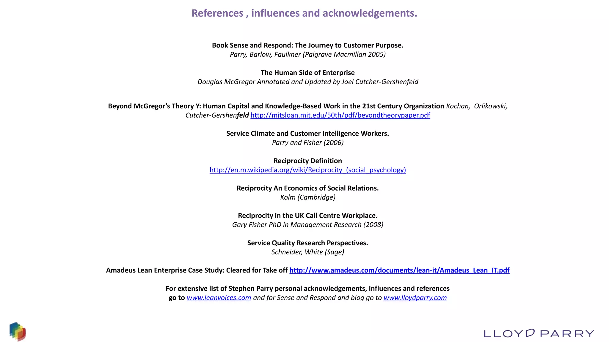 References , influences and acknowledgements.
Book Sense and Respond: The Journey to Customer Purpose.
Parry, Barlow, Faulkner (Palgrave Macmillan 2005)
The Human Side of Enterprise
Douglas McGregor Annotated and Updated by Joel Cutcher-Gershenfeld
Beyond McGregor’s Theory Y: Human Capital and Knowledge-Based Work in the 21st Century Organization Kochan, Orlikowski,
Cutcher-Gershenfeld http://mitsloan.mit.edu/50th/pdf/beyondtheorypaper.pdf
Service Climate and Customer Intelligence Workers.
Parry and Fisher (2006)
Reciprocity Definition
http://en.m.wikipedia.org/wiki/Reciprocity_(social_psychology)
Reciprocity An Economics of Social Relations.
Kolm (Cambridge)
Reciprocity in the UK Call Centre Workplace.
Gary Fisher PhD in Management Research (2008)
Service Quality Research Perspectives.
Schneider, White (Sage)
Amadeus Lean Enterprise Case Study: Cleared for Take off http://www.amadeus.com/documents/lean-it/Amadeus_Lean_IT.pdf
For extensive list of Stephen Parry personal acknowledgements, influences and references
go to www.leanvoices.com and for Sense and Respond and blog go to www.lloydparry.com
 