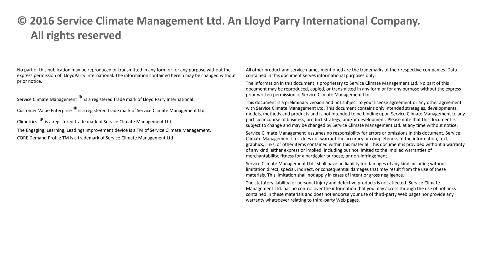No part of this publication may be reproduced or transmitted in any form or for any purpose without the
express permission of LloydParry International. The information contained herein may be changed without
prior notice.
Service Climate Management ® is a registered trade mark of Lloyd Parry International
Customer Value Enterprise ®is a registered trade mark of Service Climate Management Ltd.
Climetrics ® is a registered trade mark of Service Climate Management Ltd.
The Engaging, Learning, Leadings Improvement device is a TM of Service Climate Management.
CORE Demand Profile TM is a trademark of Service Climate Management Ltd.
© 2016 Service Climate Management Ltd. An Lloyd Parry International Company.
All rights reserved
All other product and service names mentioned are the trademarks of their respective companies. Data
contained in this document serves informational purposes only.
The information in this document is proprietary to Service Climate Management Ltd. No part of this
document may be reproduced, copied, or transmitted in any form or for any purpose without the express
prior written permission of Service Climate Management Ltd.
This document is a preliminary version and not subject to your license agreement or any other agreement
with Service Climate Management Ltd. This document contains only intended strategies, developments,
models, methods and products and is not intended to be binding upon Service Climate Management to any
particular course of business, product strategy, and/or development. Please note that this document is
subject to change and may be changed by Service Climate Management Ltd. at any time without notice.
Service Climate Management assumes no responsibility for errors or omissions in this document. Service
Climate Management Ltd. does not warrant the accuracy or completeness of the information, text,
graphics, links, or other items contained within this material. This document is provided without a warranty
of any kind, either express or implied, including but not limited to the implied warranties of
merchantability, fitness for a particular purpose, or non-infringement.
Service Climate Management Ltd. shall have no liability for damages of any kind including without
limitation direct, special, indirect, or consequential damages that may result from the use of these
materials. This limitation shall not apply in cases of intent or gross negligence.
The statutory liability for personal injury and defective products is not affected. Service Climate
Management Ltd. has no control over the information that you may access through the use of hot links
contained in these materials and does not endorse your use of third-party Web pages nor provide any
warranty whatsoever relating to third-party Web pages.
 
