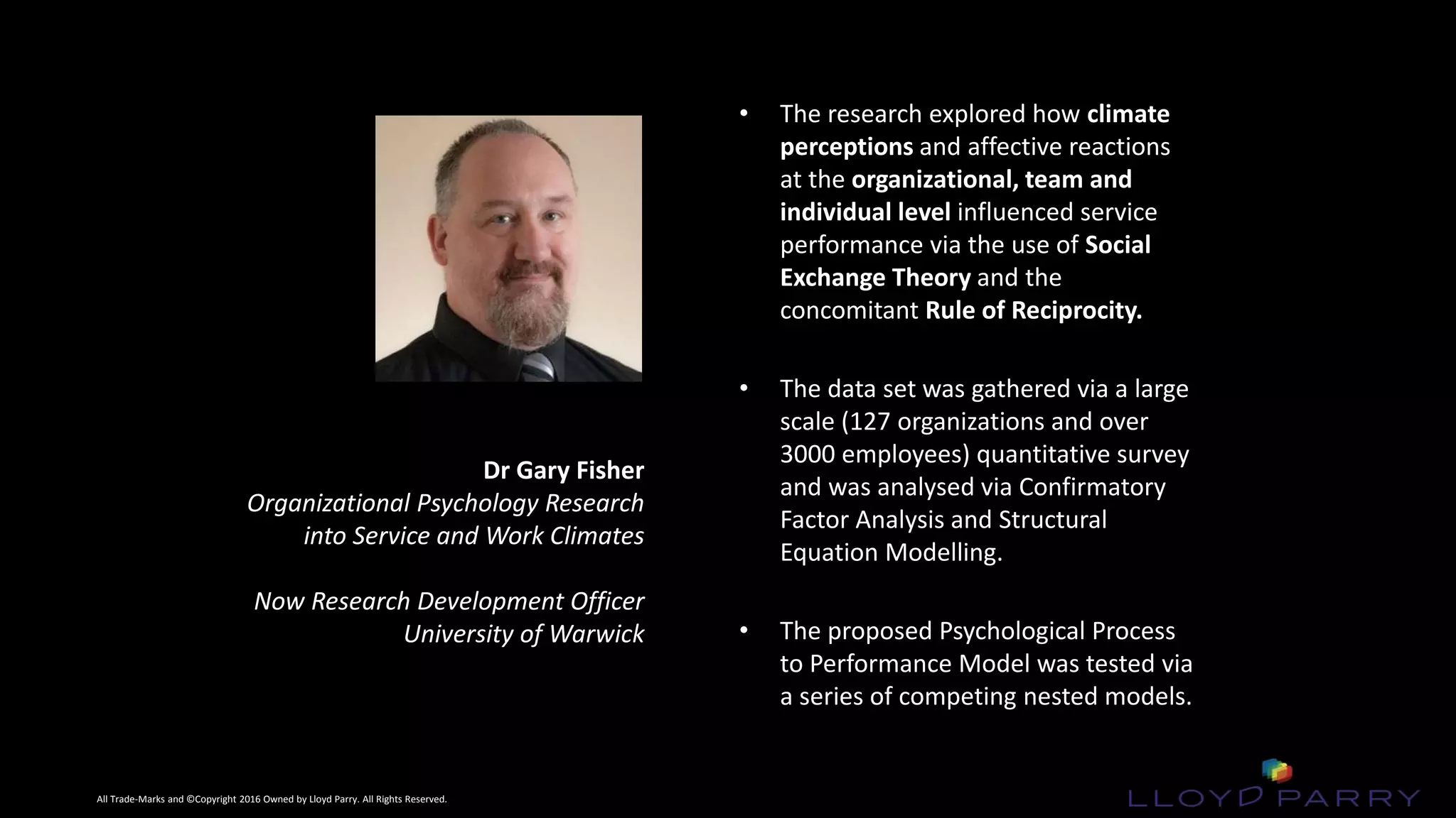 All Trade-Marks and ©Copyright 2016 Owned by Lloyd Parry. All Rights Reserved.
All Trade-Marks and ©Copyright 2016 Owned by Lloyd Parry. All Rights Reserved.
Dr Gary Fisher
Organizational Psychology Research
into Service and Work Climates
Now Research Development Officer
University of Warwick
• The research explored how climate
perceptions and affective reactions
at the organizational, team and
individual level influenced service
performance via the use of Social
Exchange Theory and the
concomitant Rule of Reciprocity.
• The data set was gathered via a large
scale (127 organizations and over
3000 employees) quantitative survey
and was analysed via Confirmatory
Factor Analysis and Structural
Equation Modelling.
• The proposed Psychological Process
to Performance Model was tested via
a series of competing nested models.
 