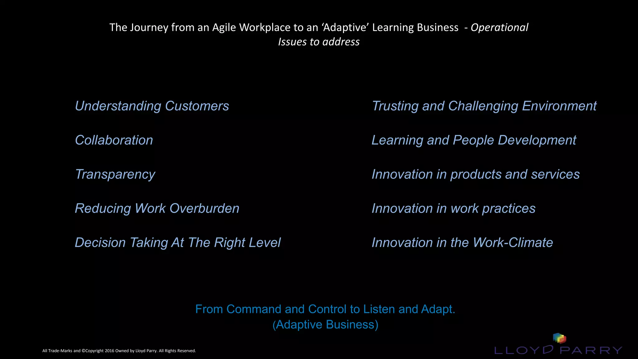 All Trade-Marks and ©Copyright 2016 Owned by Lloyd Parry. All Rights Reserved.
All Trade-Marks and ©Copyright 2016 Owned by Lloyd Parry. All Rights Reserved.
From Command and Control to Listen and Adapt.
(Adaptive Business)
The Journey from an Agile Workplace to an ‘Adaptive’ Learning Business - Operational
Issues to address
Understanding Customers
Collaboration
Transparency
Reducing Work Overburden
Decision Taking At The Right Level
Trusting and Challenging Environment
Learning and People Development
Innovation in products and services
Innovation in work practices
Innovation in the Work-Climate
 