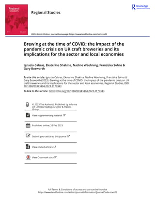 Full Terms & Conditions of access and use can be found at
https://www.tandfonline.com/action/journalInformation?journalCode=cres20
Regional Studies
ISSN: (Print) (Online) Journal homepage: https://www.tandfonline.com/loi/cres20
Brewing at the time of COVID: the impact of the
pandemic crisis on UK craft breweries and its
implications for the sector and local economies
Ignazio Cabras, Ekaterina Shakina, Nadine Waehning, Franziska Sohns &
Gary Bosworth
To cite this article: Ignazio Cabras, Ekaterina Shakina, Nadine Waehning, Franziska Sohns &
Gary Bosworth (2023): Brewing at the time of COVID: the impact of the pandemic crisis on UK
craft breweries and its implications for the sector and local economies, Regional Studies, DOI:
10.1080/00343404.2023.2170343
To link to this article: https://doi.org/10.1080/00343404.2023.2170343
© 2023 The Author(s). Published by Informa
UK Limited, trading as Taylor & Francis
Group
View supplementary material
Published online: 20 Feb 2023.
Submit your article to this journal
View related articles
View Crossmark data
 