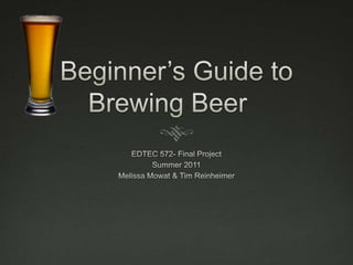 Beginner’s Guide to Brewing Beer	 EDTEC 572- Final Project Summer 2011 Melissa Mowat & Tim Reinheimer 