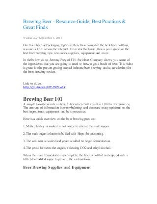 Brewing Beer - Resource Guide, Best Practices & 
Great Finds 
Wednesday, September 3, 2014 
Our team here at Packaging Options Direct has compiled the best beer bottling 
resources from across the internet. From start to finish, this is your guide on the 
best beer brewing tips, resources, supplies, equipment and more. 
In the below video, Jeremy Frey of F.H. Steinbart Company shows you some of 
the ingredients that you are going to need to brew a good batch of beer. This video 
is great for the person getting started in home beer brewing and as a refresher for 
the beer brewing novice. 
Link to video: 
http://youtu.be/qCW-SVPCw4Y 
Brewing Beer 101 
A simple Google search on how to brew beer will result in 1,000’s of resources, 
The amount of information is overwhelming and there are many opinions on the 
best ingredients, equipment and best processes. 
Here is a quick overview on the beer brewing process: 
1. Malted barley is soaked in hot water to release the malt sugars. 
2. The malt sugar solution is boiled with Hops for seasoning. 
3. The solution is cooled and yeast is added to begin fermentation. 
4. The yeast ferments the sugars, releasing CO2 and ethyl alcohol. 
When the main fermentation is complete, the beer is bottled and capped with a 
little bit of added sugar to provide the carbonation. 
Beer Brewing Supplies and Equipment 
 