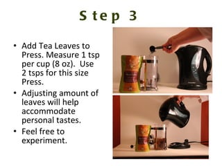 Step 3 Add Tea Leaves to Press. Measure 1 tsp per cup (8 oz).  Use 2 tsps for this size Press.  Adjusting amount of leaves will help accommodate personal tastes.  Feel free to experiment.  