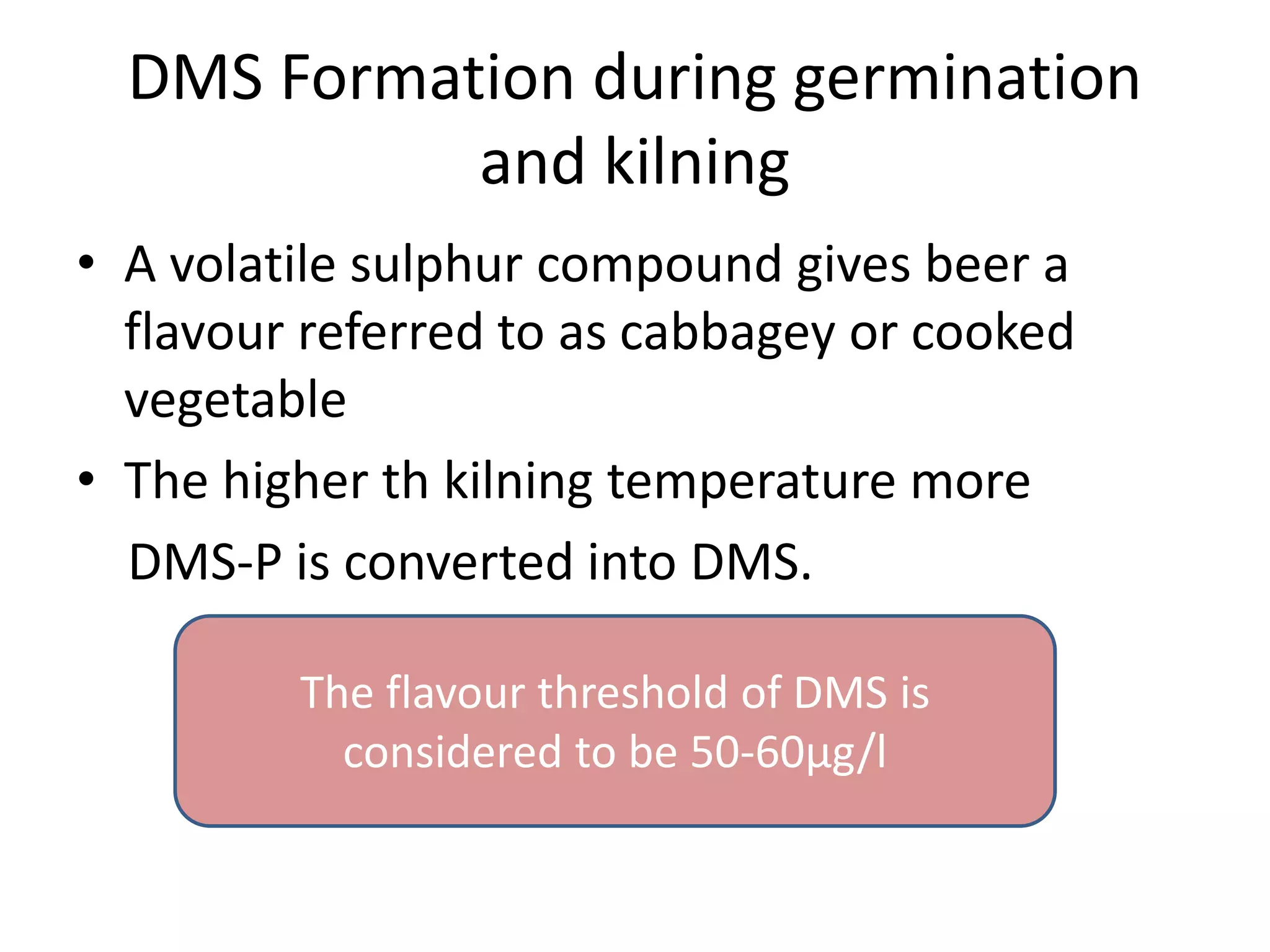 DMS Formation during germination
and kilning
• A volatile sulphur compound gives beer a
flavour referred to as cabbagey or cooked
vegetable
• The higher th kilning temperature more
DMS-P is converted into DMS.
The flavour threshold of DMS is
considered to be 50-60μg/l
 