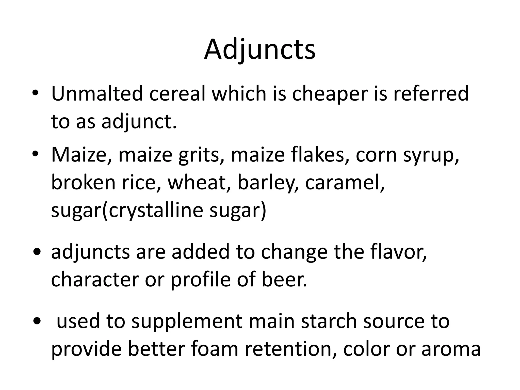 Adjuncts
• Unmalted cereal which is cheaper is referred
to as adjunct.
• Maize, maize grits, maize flakes, corn syrup,
broken rice, wheat, barley, caramel,
sugar(crystalline sugar)
• adjuncts are added to change the flavor,
character or profile of beer.
• used to supplement main starch source to
provide better foam retention, color or aroma
 