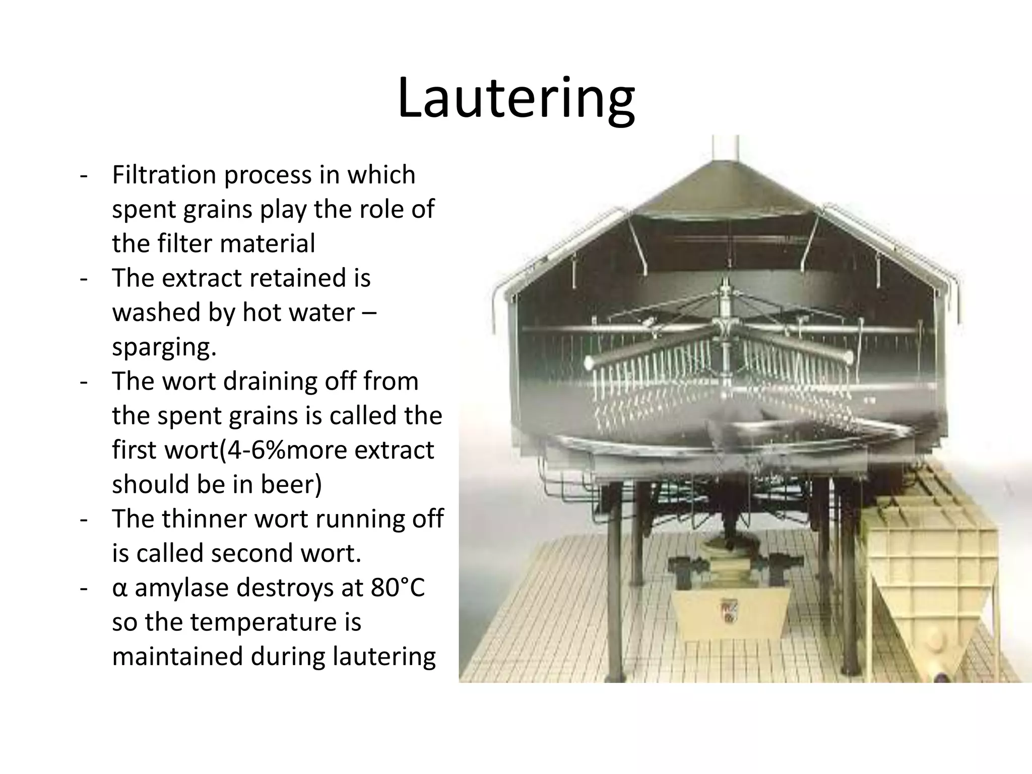 Lautering
- Filtration process in which
spent grains play the role of
the filter material
- The extract retained is
washed by hot water –
sparging.
- The wort draining off from
the spent grains is called the
first wort(4-6%more extract
should be in beer)
- The thinner wort running off
is called second wort.
- α amylase destroys at 80°C
so the temperature is
maintained during lautering
 