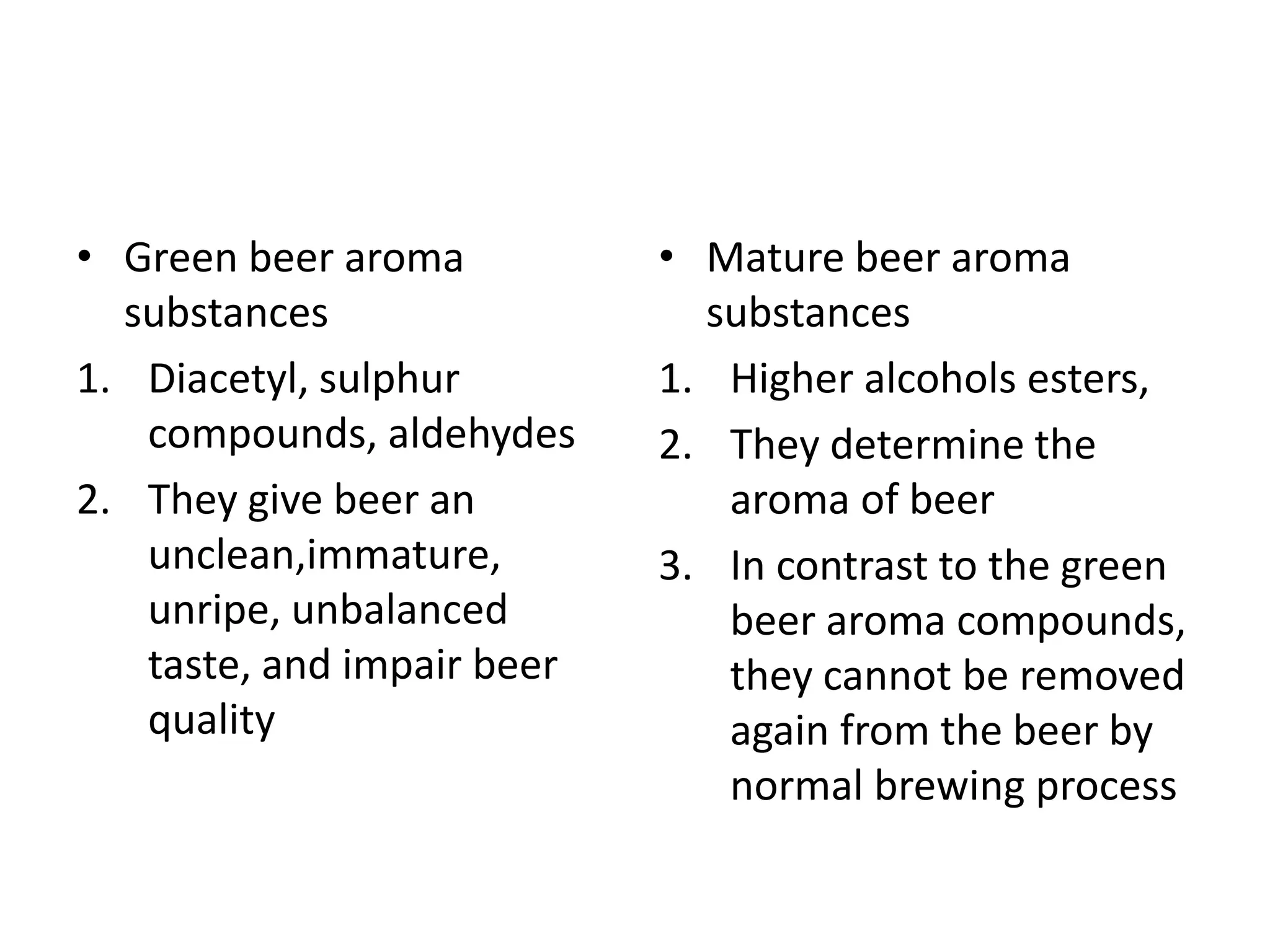 • Green beer aroma
substances
1. Diacetyl, sulphur
compounds, aldehydes
2. They give beer an
unclean,immature,
unripe, unbalanced
taste, and impair beer
quality
• Mature beer aroma
substances
1. Higher alcohols esters,
2. They determine the
aroma of beer
3. In contrast to the green
beer aroma compounds,
they cannot be removed
again from the beer by
normal brewing process
 