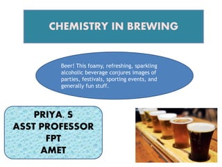 CHEMISTRY IN BREWING
PRIYA. S
ASST PROFESSOR
FPT
AMET
Beer! This foamy, refreshing, sparkling
alcoholic beverage conjures images of
parties, festivals, sporting events, and
generally fun stuff.
 