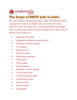 IT is one of the most booming industries in India. While the government
is paying more attention on Digital India, the number of IT jobs is
expected to rise in the coming years. From programming to networking,
there are endless opportunities when we talk about the IT sector. Some of
lucrative career options are:
• Applications developer
• Geographical information systems officer
• Information security specialist
• IT consultant
• Software tester
• Systems developer
• Multimedia programmer
• Web designer
• Web developer
• Network engineer
• Information systems manager
• IT sales professional
• IT technical support officer
• Multimedia specialist
• Systems analyst
• Technical author
• Cartographer
 