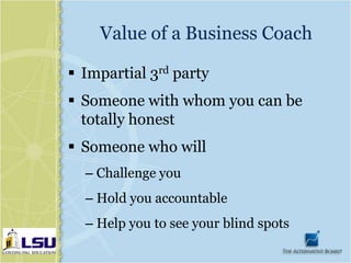 Value of a Business Coach

 Impartial 3rd party
 Someone with whom you can be
  totally honest
 Someone who will
  – Challenge you
  – Hold you accountable
  – Help you to see your blind spots
 